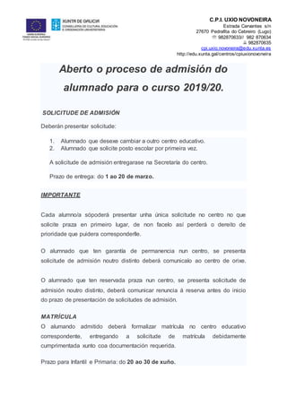 C.P.I. UXÍO NOVONEIRA
Estrada Cervantes s/n
27670 Pedrafita do Cebreiro (Lugo)
 982870633// 982 870634
 982870635
cpi.uxio.novoneira@edu.xunta.es
http://edu.xunta.gal/centros/cpiuxionovoneira
Aberto o proceso de admisión do
alumnado para o curso 2019/20.
SOLICITUDE DE ADMISIÓN
Deberán presentar solicitude:
1. Alumnado que desexe cambiar a outro centro educativo.
2. Alumnado que solicite posto escolar por primeira vez.
A solicitude de admisión entregarase na Secretaría do centro.
Prazo de entrega: do 1 ao 20 de marzo.
IMPORTANTE
Cada alumno/a sópoderá presentar unha única solicitude no centro no que
solicite praza en primeiro lugar, de non facelo así perderá o dereito de
prioridade que puidera corresponderlle.
O alumnado que ten garantía de permanencia nun centro, se presenta
solicitude de admisión noutro distinto deberá comunicalo ao centro de orixe.
O alumnado que ten reservada praza nun centro, se presenta solicitude de
admisión noutro distinto, deberá comunicar renuncia á reserva antes do inicio
do prazo de presentación de solicitudes de admisión.
MATRÍCULA
O alumando admitido deberá formalizar matrícula no centro educativo
correspondente, entregando a solicitude de matrícula debidamente
cumprimentada xunto coa documentación requerida.
Prazo para Infantil e Primaria: do 20 ao 30 de xuño.
 