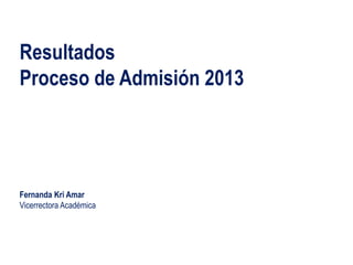 Resultados
Proceso de Admisión 2013
Fernanda Kri Amar
Vicerrectora Académica
 