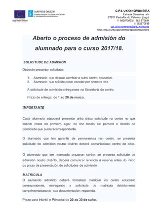 C.P.I. UXÍO NOVONEIRA
Estrada Cervantes s/n
27670 Pedrafita do Cebreiro (Lugo)
 982870633// 982 870634
 982870635
cpi.uxio.novoneira@edu.xunta.es
http://edu.xunta.gal/centros/cpiuxionovoneira
Aberto o proceso de admisión do
alumnado para o curso 2017/18.
SOLICITUDE DE ADMISIÓN
Deberán presentar solicitude:
1. Alumnado que desexe cambiar a outro centro educativo.
2. Alumnado que solicite posto escolar por primeira vez.
A solicitude de admisión entregarase na Secretaría do centro.
Prazo de entrega: do 1 ao 20 de marzo.
IMPORTANTE
Cada alumno/a sópoderá presentar unha única solicitude no centro no que
solicite praza en primeiro lugar, de non facelo así perderá o dereito de
prioridade que puideracorresponderlle.
O alumnado que ten garantía de permanencia nun centro, se presenta
solicitude de admisión noutro distinto deberá comunicaloao centro de orixe.
O alumnado que ten reservada prazanun centro, se presenta solicitude de
admisión noutro distinto, deberá comunicar renuncia á reserva antes do inicio
do prazo de presentación de solicitudes de admisión.
MATRÍCULA
O alumando admitido deberá formalizar matrícula no centro educativo
correspondente, entregando a solicitude de matrícula debidamente
cumprimentadaxunto coa documentación requerida.
Prazo para Infantil e Primaria: do 20 ao 30 de xuño.
 