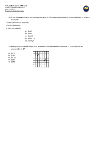 Colegio Polivalente el Alborada
Avda. Gabriela Poniente 03755
Fono: 5364374
Departamento de Matemática
14) Si una figuraexperimentaunahomoteciade razón -0,5.Entonces,se producenlossiguientesefectosen lafigura
resultante:
I: Su área se mantiene constante.
II: Suárea disminuye.
III:Sufre una rotación
a) SoloI
b) SoloII
c) SoloIIII
d) SoloII y III
e) SoloI y II
15) En el gráfico,losejesyel origennose muestran.Si el puntoP tiene coordenadas(5,12) ¿cuálessonlas
coordenadasde Q?
a) (6, 3)
b) (1,10)
c) (8, 15)
d) (8,10)
e) (8,12)
 