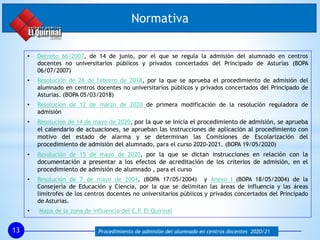 Normativa
13 Procedimiento de admisión del alumnado en centros docentes 2020/21
• Decreto 66/2007, de 14 de junio, por el que se regula la admisión del alumnado en centros
docentes no universitarios públicos y privados concertados del Principado de Asturias (BOPA
06/07/2007)
• Resolución de 26 de febrero de 2018, por la que se aprueba el procedimiento de admisión del
alumnado en centros docentes no universitarios públicos y privados concertados del Principado de
Asturias. (BOPA 05/03/2018)
• Resolución de 12 de marzo de 2020 de primera modificación de la resolución reguladora de
admisión
• Resolución de 14 de mayo de 2020, por la que se inicia el procedimiento de admisión, se aprueba
el calendario de actuaciones, se aprueban las instrucciones de aplicación al procedimiento con
motivo del estado de alarma y se determinan las Comisiones de Escolarización del
procedimiento de admisión del alumnado, para el curso 2020-2021. (BOPA 19/05/2020)
• Resolución de 15 de mayo de 2020, por la que se dictan instrucciones en relación con la
documentación a presentar a los efectos de acreditación de los criterios de admisión, en el
procedimiento de admisión de alumnado , para el curso
• Resolución de 7 de mayo de 2004, (BOPA 17/05/2004) y Anexo I (BOPA 18/05/2004) de la
Consejería de Educación y Ciencia, por la que se delimitan las áreas de influencia y las áreas
limítrofes de los centros docentes no universitarios públicos y privados concertados del Principado
de Asturias.
• Mapa de la zona de influencia del C.P. El Quirinal
 