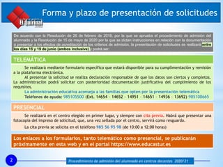 Forma y plazo de presentación de solicitudes
2 Procedimiento de admisión del alumnado en centros docentes 2020/21
TELEMÁTICA
Se realizará mediante formulario específico que estará disponible para su cumplimentación y remisión
a la plataforma electrónica.
Al presentar la solicitud se realiza declaración responsable de que los datos son ciertos y completos.
La administración podrá solicitar con posterioridad documentación justificativa del cumplimiento de los
requisitos.
La administración educativa aconseja a las familias que opten por la presentación telemática
Teléfonos de ayuda: 985105500 (Ext. 14654 – 14652 – 14951 – 14651 – 14936 – 13692) 985108665
PRESENCIAL
Se realizará en el centro elegido en primer lugar, y siempre con cita previa. Habrá que presentar una
fotocopia del impreso de solicitud, que, una vez sellada por el centro, servirá como resguardo.
La cita previa se solicita en el teléfono 985 56 95 98 (de 10:00 a 12:00 horas)
Los enlaces a los formularios, tanto telemático como presencial, se publicarán
próximamente en esta web y en el portal https://www.educastur.es
De acuerdo con la Resolución de 26 de febrero de 2018, por la que se aprueba el procedimiento de admisión del
alumnado y la Resolución de 15 de mayo de 2020 por la que se dictan instrucciones en relación con la documentación
a presentar a los efectos de acreditación de los criterios de admisión, la presentación de solicitudes se realizará entre
los días 15 y 19 de junio (ambos inclusive) y podrá ser:
 