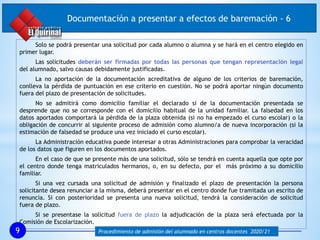 Solo se podrá presentar una solicitud por cada alumno o alumna y se hará en el centro elegido en
primer lugar.
Las solicitudes deberán ser firmadas por todas las personas que tengan representación legal
del alumnado, salvo causas debidamente justificadas.
La no aportación de la documentación acreditativa de alguno de los criterios de baremación,
conlleva la pérdida de puntuación en ese criterio en cuestión. No se podrá aportar ningún documento
fuera del plazo de presentación de solicitudes.
No se admitirá como domicilio familiar el declarado si de la documentación presentada se
desprende que no se corresponde con el domicilio habitual de la unidad familiar. La falsedad en los
datos aportados comportará la pérdida de la plaza obtenida (si no ha empezado el curso escolar) o la
obligación de concurrir al siguiente proceso de admisión como alumno/a de nueva incorporación (si la
estimación de falsedad se produce una vez iniciado el curso escolar).
La Administración educativa puede interesar a otras Administraciones para comprobar la veracidad
de los datos que figuren en los documentos aportados.
En el caso de que se presente más de una solicitud, sólo se tendrá en cuenta aquella que opte por
el centro donde tenga matriculados hermanos, o, en su defecto, por el más próximo a su domicilio
familiar.
Si una vez cursada una solicitud de admisión y finalizado el plazo de presentación la persona
solicitante desea renunciar a la misma, deberá presentar en el centro donde fue tramitada un escrito de
renuncia. Si con posterioridad se presenta una nueva solicitud, tendrá la consideración de solicitud
fuera de plazo.
Si se presentase la solicitud fuera de plazo la adjudicación de la plaza será efectuada por la
Comisión de Escolarización.
9 Procedimiento de admisión del alumnado en centros docentes 2020/21
Documentación a presentar a efectos de baremación - 6
 