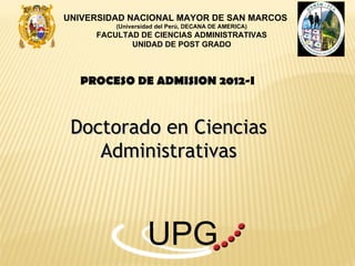 UNIVERSIDAD NACIONAL MAYOR DE SAN MARCOS
         (Universidad del Perú, DECANA DE AMERICA)
     FACULTAD DE CIENCIAS ADMINISTRATIVAS
            UNIDAD DE POST GRADO



   PROCESO DE ADMISION 2012-I



 Doctorado en Ciencias
    Administrativas



                  UPG
 