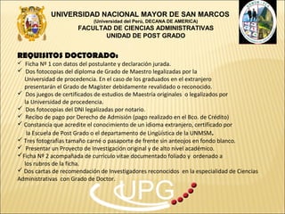 UNIVERSIDAD NACIONAL MAYOR DE SAN MARCOS
                             (Universidad del Perú, DECANA DE AMERICA)
                       FACULTAD DE CIENCIAS ADMINISTRATIVAS
                              UNIDAD DE POST GRADO


REQUISITOS DOCTORADO:
 Ficha Nº 1 con datos del postulante y declaración jurada.
 Dos fotocopias del diploma de Grado de Maestro legalizadas por la
  Universidad de procedencia. En el caso de los graduados en el extranjero
  presentarán el Grado de Magíster debidamente revalidado o reconocido.
 Dos juegos de certificados de estudios de Maestría originales o legalizados por
  la Universidad de procedencia.
 Dos fotocopias del DNI legalizadas por notario.
 Recibo de pago por Derecho de Admisión (pago realizado en el Bco. de Crédito)
 Constancia que acredite el conocimiento de un idioma extranjero, certificado por
   la Escuela de Post Grado o el departamento de Lingüística de la UNMSM.
 Tres fotografías tamaño carné o pasaporte de frente sin anteojos en fondo blanco.
 Presentar un Proyecto de Investigación original y de alto nivel académico.
Ficha Nº 2 acompañada de currículo vitae documentado foliado y ordenado a
  los rubros de la ficha.
 Dos cartas de recomendación de Investigadores reconocidos en la especialidad de Ciencias
Administrativas con Grado de Doctor.

                                      UPG
 