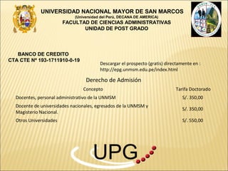 UNIVERSIDAD NACIONAL MAYOR DE SAN MARCOS
                            (Universidad del Perú, DECANA DE AMERICA)
                        FACULTAD DE CIENCIAS ADMINISTRATIVAS
                               UNIDAD DE POST GRADO




   BANCO DE CREDITO
CTA CTE Nº 193-1711910-0-19
                                        Descargar el prospecto (gratis) directamente en :
                                        http://epg.unmsm.edu.pe/index.html

                                 Derecho de Admisión
                                Concepto                                    Tarifa Doctorado
  Docentes, personal administrativo de la UNMSM                                 S/. 350,00
  Docente de universidades nacionales, egresados de la UNMSM y
                                                                                S/. 350,00
  Magisterio Nacional.
  Otros Universidades                                                           S/. 550,00




                                    UPG
 