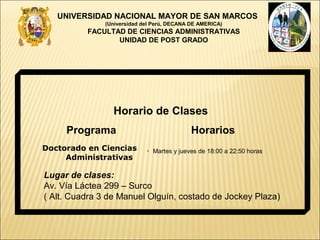 UNIVERSIDAD NACIONAL MAYOR DE SAN MARCOS
               (Universidad del Perú, DECANA DE AMERICA)
          FACULTAD DE CIENCIAS ADMINISTRATIVAS
                 UNIDAD DE POST GRADO




                 Horario de Clases
     Programa                                Horarios
Doctorado en Ciencias        • Martes y jueves de 18:00 a 22:50 horas
     Administrativas

Lugar de clases:
Av. Vía Láctea 299 – Surco
( Alt. Cuadra 3 de Manuel Olguín, costado de Jockey Plaza)
 
