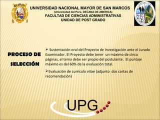 UNIVERSIDAD NACIONAL MAYOR DE SAN MARCOS
                  (Universidad del Perú, DECANA DE AMERICA)
             FACULTAD DE CIENCIAS ADMINISTRATIVAS
                    UNIDAD DE POST GRADO




              Sustentación oral del Proyecto de Investigación ante el Jurado
PROCESO DE   Examinador. El Proyecto debe tener un máximo de cinco
             páginas, el tema debe ser propio del postulante. El puntaje
SELECCIÓN    máximo es del 60% de la evaluación total.
             Evaluación de currículo vitae (adjunto dos cartas de
             recomendación)




                          UPG
 