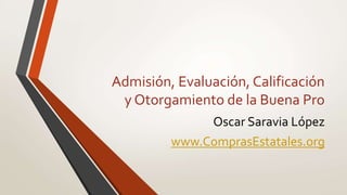 Admisión, Evaluación, Calificación
y Otorgamiento de la Buena Pro
Oscar Saravia López
www.ComprasEstatales.org
 