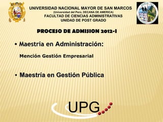 UNIVERSIDAD NACIONAL MAYOR DE SAN MARCOS
              (Universidad del Perú, DECANA DE AMERICA)
          FACULTAD DE CIENCIAS ADMINISTRATIVAS
                 UNIDAD DE POST GRADO


       PROCESO DE ADMISION 2012-I

• Maestría en Administración:

 Mención Gestión Empresarial



• Maestría en Gestión Pública




                       UPG
 