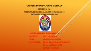 UNIVERSIDAD NACIONAL SIGLO XX
FORADEN LA PAZ
PROGRAMA DE PROFESIONALIZACION DE AUXILIARES DE
ENFERMERIA A NIVEL LICENCIATURA
ENFERMERIA PEDIATRICA I
DOCENTE: LIC. LUZ PATIÑO.
TEMA ADMISION NEONATAL
ESTUDIANTE: SILVIA GLADYS QUISPE QUISPE
SILVIA LIMACHI PLATA
SHIRLEY CUADIAY
 