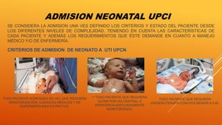 ADMISION NEONATAL UPCI
CRITERIOS DE ADMISION DE NEONATO A UTI UPCN
TODO PACIENTE EGRESADO DE UCI, QUE REQUIERA
MONITORIZACIÓN, CUIDADOS MÉDICOS Y DE
ENFERMERÍA MÁS ESTRICTOS.
SE CONSIDERA LA ADMISION UNA VES DEFINIDO LOS CRITERIOS Y ESTADO DEL PACIENTE DESDE
LOS DIFERENTES NIVELES DE COMPLEJIDAD, TENIENDO EN CUENTA LAS CARACTERÍSTICAS DE
CADA PACIENTE Y ADEMÁS LOS REQUERIMIENTOS QUE ÉSTE DEMANDE EN CUANTO A MANEJO
MÉDICO Y/O DE ENFERMERÍA.
• TODO PACIENTE QUE REQUIERA
ALPAR POR VÍA CENTRAL O
PERIFÉRICA ADECUADAMENTE
MONITORIZADO.
TODO PACIENTE QUE REQUIERA
OXIGENOTERAPIA CON FIO2 MENOR A 0,40.
 