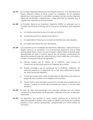 Art. 37º   Se considera Deportista Destacado de la Región Huánuco, a los deportistas que
           hayan obtenido mínimo el tercer puesto en cualquiera de las disciplinas
           deportivas a nivel regional, lo cual deben acreditar con documentos originales
           (diplomas, certificados y resoluciones) y debe presentar los requisitos que le
           corresponde, indicados en artículo anterior.

Art. 38º   La Comisión Especial de Evaluación Deportiva (CEED) es propuesta por la
           Comisión de Admisión, ratificado por el Vicerrector Académico. Está integrada
           por:

           a.   Un miembro permanente de la Comisión de Admisión

           b.   Un docente de la E.A.P. de Educación Física ó

           c.   Un especialista invitado por la Comisión de Admisión de cada disciplina.

           d.   Un veedor del Instituto Peruano del Deporte.

Art. 39º   Los postulantes por la modalidad de deportistas calificados y destacados de la
           Región Huánuco, se someterán a las evaluaciones respectivas ante el CEED
           quienes fijaran fecha y hora. Los que no asisten y llegan tarde al examen serán
           descalificados sin lugar a reclamo alguno; por ser pruebas consecutivas. Los
           deportistas asistentes luego de cada evaluación serán calificados como apto y
           no apto. Las evaluaciones son las siguientes:

           a.   Examen médico por el médico de la UNHEVAL, para evaluar las
                condiciones de salud para practicar el deporte de su interés.

           b.   Prueba psicológica por los psicólogos de la UNHEVAL, mediante una
                entrevista preliminar y la aplicación de un test, para determinar el estado
                de salud mental del deportista.

           c.   Prueba de esfuerzo físico. Están exceptuados los deportistas que practican
                juegos de mesa o tablero como ajedrez y tenis de mesa.

           d.   Prueba técnica de la disciplina que practica. Se aplicará la prueba técnica
                siempre y cuando el número de postulantes sea superior a uno por cada
                disciplina.

Art. 40º   En caso de existir más postulantes a las vacantes ofrecidas por una carrera
           profesional se dará preferencia al deportista calificado antes que al deportista
           destacado.

Art. 41º   Los deportistas que resultase no aptos, podrán participar en el examen de
           selección general sin realizar nuevo pago por derecho de inscripción pudiendo
           postular a otras carreras profesionales, otorgándosele una nueva boleta de
           inscripción.
 