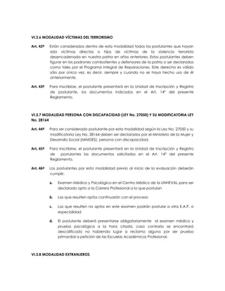 VI.3.6 MODALIDAD VÍCTIMAS DEL TERRORISMO

Art. 42º   Están considerados dentro de esta modalidad todos los postulantes que hayan
           sido víctimas directas o hijos de víctimas de la violencia terrorista
           desencadenada en nuestra patria en años anteriores. Estos postulantes deben
           figurar en los padrones combatientes y defensores de la patria o ser declarados
           como tales por el Programa Integral de Reparaciones. Este derecho es válido
           sólo por única vez, es decir, siempre y cuando no se haya hecho uso de él
           anteriormente.

Art. 43º   Para inscribirse, el postulante presentará en la Unidad de Inscripción y Registro
           de postulante, los documentos indicados en el Art. 14° del presente
           Reglamento.



VI.3.7 MODALIDAD PERSONA CON DISCAPACIDAD (LEY No. 27050) Y SU MODIFICATORIA LEY
No. 28164

Art. 44º   Para ser considerado postulante por esta modalidad según la Ley No. 27050 y su
           modificatoria Ley No. 28164 deben ser declarados por el Ministerio de la Mujer y
           Desarrollo Social (MIMDES), persona con discapacidad.

Art. 45º   Para inscribirse, el postulante presentará en la Unidad de Inscripción y Registro
           de    postulantes los documentos solicitados en el Art. 14° del presente
           Reglamento.

Art. 46º   Los postulantes por esta modalidad previo al inicio de la evaluación deberán
           cumplir:

           a.   Examen Médico y Psicológico en el Centro Médico de la UNHEVAL para ser
                declarado apto a la Carrera Profesional a la que postulan

           b.   Los que resulten aptos continuarán con el proceso

           c.   Los que resulten no aptos en este examen podrán postular a otra E.A.P. o
                especialidad

           d.   El postulante deberá presentarse obligatoriamente al examen médico y
                prueba psicológica a la hora citada; caso contrario se encontrará
                descalificado no habiendo lugar a reclamo alguno por ser prueba
                primordial a petición de las Escuelas Académicos Profesional.



VI.3.8 MODALIDAD EXTRANJEROS
 