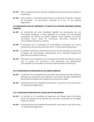 Art. 47º   Están considerados dentro de esta modalidad todos los postulantes nacidos en
           el extranjero.

Art. 48º   Para inscribirse, el postulante presentará en la Unidad de Inscripción y Registro
           de Postulantes       los documentos indicados en el Art. 14° del presente
           Reglamento.

I.3.9 MODALIDAD HIJOS DE CAMPESINOS Y/O NATIVO DE LA REGIÓN AMAZÓNICA REGIÓN
HUÁNUCO

Art. 49º   Los postulantes por esta modalidad deberán ser provenientes de una
           comunidad campesina o nativa registrada en el Padrón de Comunidades
           Campesinas y/o Nativas y/o pueblo indígena; haber realizado sus estudios
           secundarios (cinco años) en instituciones educativas ubicadas en
           Comunidades Campesinas o Nativas.

Art. 50º   El postulante por la modalidad de Comunidades Campesinas y/o nativas
           presentará los documentos que indica el Art. 14° del presente Reglamento.

Art. 51º   La UNHEVAL verificará la membrecía de la Comunidad campesina o nativa con
           el Registro de Comunidades recepcionada por la Dirección Regional de
           Agricultura de la Región Huánuco.

Art. 52º   Para efectos de transparencia en el proceso la Comisión de Admisión informa
           que no cuenta con Convenio u otro documento con determinadas
           Comunidades a fin de realizar un Proceso indiscriminatorio en forma total.



VI.3.10 MODALIDAD DE LICENCIADOS DE LAS FUERZAS ARMADAS

Art. 53º   La admisión en la modalidad de Licenciados de las Fuerzas Armadas podrá ser
           solicitada por el personal que pertenece a las Fuerzas Armadas dependiente
           del Ministerio de Defensa en cumplimiento de la Ley No. 29248.

Art. 54º   El postulante por esta modalidad presentará los documentos que indica el Art.
           14° del presente Reglamento.



VI.3.11 MODALIDAD EGRESADOS DEL COLEGIO MAYOR SECUNDARIO

Art. 55º   La admisión en la modalidad de Egresados del Colegio Mayor Secundario
           podrá ser solicitada por los alumnos que culminaron sus estudios en el Colegio
           Mayor Secundario.

Art. 56º   El postulante por esta modalidad presentará los documentos que indica el Art.
           14° del presente Reglamento
 