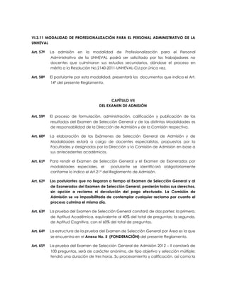 VI.3.11 MODALIDAD DE PROFESIONALIZACIÓN PARA EL PERSONAL ADMINISTRATIVO DE LA
UNHEVAL

Art. 57º   La admisión en la modalidad de Profesionalización para el Personal
           Administrativo de la UNHEVAL podrá ser solicitada por los trabajadores no
           docentes que culminaron sus estudios secundarios, dándose el proceso en
           mérito a la Resolución No.2140-2011-UNHEVAL-CU por única vez.

Art. 58º   El postulante por esta modalidad, presentará los documentos que indica el Art.
           14° del presente Reglamento.



                                           CAPÍTULO VII
                                     DEL EXAMEN DE ADMISIÓN

Art. 59º   El proceso de formulación, administración, calificación y publicación de los
           resultados del Examen de Selección General y de las distintas Modalidades es
           de responsabilidad de la Dirección de Admisión y de la Comisión respectiva.

Art. 60º   La elaboración de los Exámenes de Selección General de Admisión y de
           Modalidades estará a cargo de docentes especialistas, propuestos por la
           Facultades y designados por la Dirección y la Comisión de Admisión en base a
           sus antecedentes académicos.

Art. 61º   Para rendir el Examen de Selección General y el Examen de Exonerados por
           modalidades especiales, el         postulante se identificará obligatoriamente
           conforme lo indica el Art.21° del Reglamento de Admisión.

Art. 62º   Los postulantes que no llegaran a tiempo al Examen de Selección General y al
           de Exonerados del Examen de Selección General, perderán todos sus derechos,
           sin opción a reclamo ni devolución del pago efectuado. La Comisión de
           Admisión se ve imposibilitada de contemplar cualquier reclamo por cuanto el
           proceso culmina el mismo día.

Art. 63º   La prueba del Examen de Selección General constará de dos partes: la primera,
           de Aptitud Académica, equivalente al 40% del total de preguntas; la segunda,
           de Aptitud Cognitiva, con el 60% del total de preguntas.

Art. 64º   La estructura de la prueba del Examen de Selección General por Área es la que
           se encuentra en el Anexo No. 5 (PONDERACIÓN) del presente Reglamento.

Art. 65º   La prueba del Examen de Selección General de Admisión 2012 – II constará de
           100 preguntas, será de carácter anónimo, de tipo objetivo y selección múltiple;
           tendrá una duración de tres horas. Su procesamiento y calificación, así como la
 