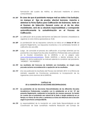 formulación del cuadro de méritos, se efectuará mediante el sistema
           computarizado.

Art. 66º   En caso de que el postulante marque mal sus datos ó las burbujas,
           no marque el tipo de prueba, efectué borrones, manche o
           deteriore la Ficha Óptica para Calificación de Exámenes, tanto en
           el Examen de Selección General como en el de las otras
           modalidades, será de su absoluta responsabilidad, y corresponde
           automáticamente la autoeliminación en el Proceso de
           Calificación.

Art. 67º   La calificación de la prueba del Examen de Selección General y Modalidad es
           vigesimal, la nota mínima aprobatoria es 10,50.

Art. 68º   La ponderación de las respuestas correctas se indica en el Anexo N° 05 del
           presente Reglamento. Las respuestas incorrectas o no contestadas tendrán el
           calificativo de cero (00).

Art. 69º   Luego de concluido el proceso de calificación, el puntaje obtenido por los
           postulantes a las respectivas Escuelas Académico Profesionales será publicado
           en la Ciudad Universitaria de la UNHEVAL y en la página web:
           www.unheval.edu.pe/admision, Radio UNHEVAL y demás emisores de la
           Región. En dicha publicación se indicará además la condición del postulante:
           “INGRESO”, “NO INGRESO”.

Art. 70º   Los resultados del Concurso de Admisión son irrevisables, en ningún caso
           procede reclamo reconsideración o apelación de los resultados.

Art. 71º   Una vez publicado los resultados del Proceso de Admisión 2012 -II, la Oficina de
           Admisión expedirá las Constancias autorizando la incorporación de los
           ingresantes como alumnos de la UNHEVAL.



                                     CAPÍTULO VIII
                  DE LA ADMISIÓN EN LAS SECCIONES DESCENTRALIZADAS.

Art. 72º   Los postulantes de las Secciones Descentralizadas de las diferentes Escuelas
           Académicos Profesionales cumplirán con lo establecido en el Art. 10° del
           presente Reglamento, realizando la inscripción de manera personal. Se tendrá
           en cuenta que el postulante sea natural de la Sede o tenga residencia en un
           tiempo no menor de dos años y pertenezca al área de influencia de la Sección
           según la provincia correspondiente.

Art. 73º   La responsabilidad de la inscripción en cada Sede Descentralizada es del
           Coordinador de Sede acreditado mediante Resolución del Consejo de
 