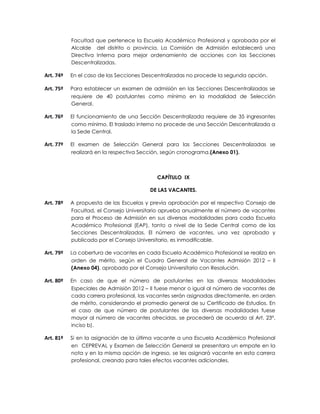 Facultad que pertenece la Escuela Académico Profesional y aprobada por el
           Alcalde del distrito o provincia. La Comisión de Admisión establecerá una
           Directiva Interna para mejor ordenamiento de acciones con las Secciones
           Descentralizadas.

Art. 74º   En el caso de las Secciones Descentralizadas no procede la segunda opción.

Art. 75º   Para establecer un examen de admisión en las Secciones Descentralizadas se
           requiere de 40 postulantes como mínimo en la modalidad de Selección
           General.

Art. 76º   El funcionamiento de una Sección Descentralizada requiere de 35 ingresantes
           como mínimo. El traslado interno no procede de una Sección Descentralizada a
           la Sede Central.

Art. 77º   El examen de Selección General para las Secciones Descentralizadas se
           realizará en la respectiva Sección, según cronograma.(Anexo 01).



                                           CAPÍTULO IX

                                        DE LAS VACANTES.

Art. 78º   A propuesta de las Escuelas y previa aprobación por el respectivo Consejo de
           Facultad, el Consejo Universitario aprueba anualmente el número de vacantes
           para el Proceso de Admisión en sus diversas modalidades para cada Escuela
           Académico Profesional (EAP), tanto a nivel de la Sede Central como de las
           Secciones Descentralizadas. El número de vacantes, una vez aprobado y
           publicado por el Consejo Universitario, es inmodificable.

Art. 79º   La cobertura de vacantes en cada Escuela Académico Profesional se realiza en
           orden de mérito, según el Cuadro General de Vacantes Admisión 2012 – II
           (Anexo 04), aprobado por el Consejo Universitario con Resolución.

Art. 80º   En caso de que el número de postulantes en las diversas Modalidades
           Especiales de Admisión 2012 – II fuese menor o igual al número de vacantes de
           cada carrera profesional, las vacantes serán asignadas directamente, en orden
           de mérito, considerando el promedio general de su Certificado de Estudios. En
           el caso de que número de postulantes de las diversas modalidades fuese
           mayor al número de vacantes ofrecidas, se procederá de acuerdo al Art. 23°,
           inciso b).

Art. 81º   Si en la asignación de la última vacante a una Escuela Académico Profesional
           en CEPREVAL y Examen de Selección General se presentara un empate en la
           nota y en la misma opción de ingreso, se les asignará vacante en esta carrera
           profesional, creando para tales efectos vacantes adicionales.
 