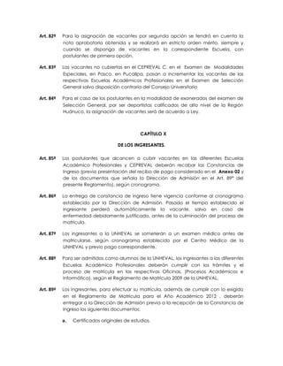 Art. 82º   Para la asignación de vacantes por segunda opción se tendrá en cuenta la
           nota aprobatoria obtenida y se realizará en estricto orden mérito, siempre y
           cuando se disponga de vacantes en la correspondiente Escuela, con
           postulantes de primera opción.

Art. 83º   Las vacantes no cubiertas en el CEPREVAL C, en el Examen de Modalidades
           Especiales, en Pasco, en Pucallpa, pasan a incrementar las vacantes de las
           respectivas Escuelas Académicos Profesionales en el Examen de Selección
           General salvo disposición contraria del Consejo Universitario

Art. 84º   Para el caso de los postulantes en la modalidad de exonerados del examen de
           Selección General, por ser deportistas calificados de alto nivel de la Región
           Huánuco, la asignación de vacantes será de acuerdo a Ley.



                                               CAPÍTULO X

                                    DE LOS INGRESANTES.

Art. 85º   Los postulantes que alcancen a cubrir vacantes en las diferentes Escuelas
           Académico Profesionales y CEPREVAL deberán recabar las Constancias de
           Ingreso (previa presentación del recibo de pago considerado en el Anexo 02 y
           de los documentos que señala la Dirección de Admisión en el Art. 89° del
           presente Reglamento), según cronograma.

Art. 86º   La entrega de constancia de ingreso tiene vigencia conforme al cronograma
           establecido por la Dirección de Admisión. Pasado el tiempo establecido el
           ingresante perderá automáticamente la vacante, salvo en caso de
           enfermedad debidamente justificado, antes de la culminación del proceso de
           matrícula.

Art. 87º   Los ingresantes a la UNHEVAL se someterán a un examen médico antes de
           matricularse, según cronograma establecido por el Centro Médico de la
           UNHEVAL y previo pago correspondiente.

Art. 88º   Para ser admitidos como alumnos de la UNHEVAL, los ingresantes a las diferentes
           Escuelas Académico Profesionales deberán cumplir con los trámites y el
           proceso de matrícula en las respectivas Oficinas, (Procesos Académicos e
           Informática), según el Reglamento de Matrícula 2009 de la UNHEVAL.

Art. 89º   Los ingresantes, para efectuar su matrícula, además de cumplir con lo exigido
           en el Reglamento de Matrícula para el Año Académico 2012 , deberán
           entregar a la Dirección de Admisión previa a la recepción de la Constancia de
           Ingreso los siguientes documentos:

           a.   Certificados originales de estudios.
 