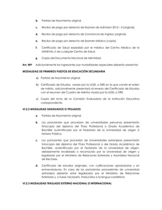 b.   Partida de Nacimiento original.

           c.   Recibo de pago por derecho de Examen de Admisión 2012 – II (original).

           d.   Recibo de pago por derecho de Constancia de Ingreso (original).

           e.   Recibo de pago por derecho de Examen Médico (copia)

           f.   Certificado de Salud expedido por el médico del Centro Médico de la
                UNHEVAL ó de cualquier Centro de Salud.

           g.   Copia del Documento Nacional de Identidad.

Art. 90º   Adicionalmente los ingresantes por modalidades especiales deberán presentar:

MODALIDAD DE PRIMEROS PUESTOS DE EDUCACIÓN SECUNDARIA

           a) Partida de Nacimiento original

           b) Certificado de Estudios visado por la UGEL o DRE en la que conste el orden
                de mérito, adicionalmente presentará al reverso del Certificado de Estudios
                con el resumen del Cuadro de Méritos visado por la UGEL o DRE.

           c) Copia del Acta de la Comisión Evaluadora de la Institución Educativa
                correspondiente.

VI.2.2 MODALIDAD GRADUADOS O TITULADOS

           a.   Partida de Nacimiento original.

           b.   Los postulantes que procedan de universidades peruanas presentarán
                fotocopia del diploma del Título Profesional o Grado Académico de
                Bachiller autentificada por el Fedatario de la Universidad de origen ó
                Notario Público.

           c.   Los postulantes que procedan de Universidades extranjeras presentarán
                fotocopia del diploma del Título Profesional o del Grado Académico de
                Bachiller, autentificada por el Fedatario de la Universidad de origen,
                debidamente revalidado o reconocido por la Universidad de origen y
                legalizado por el Ministerio de Relaciones Exteriores y Asamblea Nacional
                de Rectores.

           d.   Certificado de estudios originales, con calificaciones aprobatorias y sin
                enmendaduras. En caso de los postulantes procedentes de universidad
                extranjera deberán estar legalizados por el Ministerio de Relaciones
                Exteriores y, si fuese necesario, traducidos a la lengua castellana.

VI.2.3 MODALIDAD TRASLADO EXTERNO NACIONAL O INTERNACIONAL
 