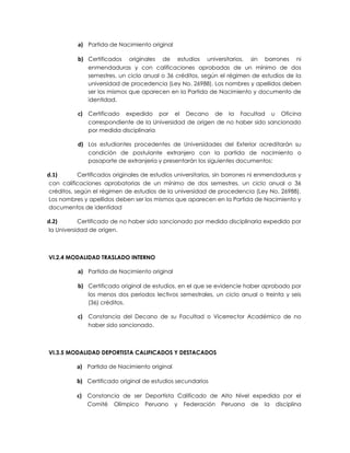a) Partida de Nacimiento original

          b) Certificados    originales de estudios universitarios, sin borrones ni
              enmendaduras y con calificaciones aprobadas de un mínimo de dos
              semestres, un ciclo anual o 36 créditos, según el régimen de estudios de la
              universidad de procedencia (Ley No. 26988). Los nombres y apellidos deben
              ser los mismos que aparecen en la Partida de Nacimiento y documento de
              identidad.

          c) Certificado  expedido por el Decano de la Facultad u Oficina
              correspondiente de la Universidad de origen de no haber sido sancionado
              por medida disciplinaria

          d) Los estudiantes procedentes de Universidades del Exterior acreditarán su
              condición de postulante extranjero con la partida de nacimiento o
              pasaporte de extranjería y presentarán los siguientes documentos:

d.1)       Certificados originales de estudios universitarios, sin borrones ni enmendaduras y
con calificaciones aprobatorias de un mínimo de dos semestres, un ciclo anual o 36
créditos, según el régimen de estudios de la universidad de procedencia (Ley No. 26988).
Los nombres y apellidos deben ser los mismos que aparecen en la Partida de Nacimiento y
documentos de identidad

d.2)       Certificado de no haber sido sancionado por medida disciplinaria expedido por
la Universidad de origen.



VI.2.4 MODALIDAD TRASLADO INTERNO

          a) Partida de Nacimiento original

          b) Certificado original de estudios, en el que se evidencie haber aprobado por
              los menos dos periodos lectivos semestrales, un ciclo anual o treinta y seis
              (36) créditos.

          c) Constancia del Decano de su Facultad o Vicerrector Académico de no
              haber sido sancionado.



VI.3.5 MODALIDAD DEPORTISTA CALIFICADOS Y DESTACADOS

          a) Partida de Nacimiento original

          b) Certificado original de estudios secundarios

          c) Constancia de ser Deportista Calificado de Alto Nivel expedida por el
              Comité    Olímpico   Peruano    y   Federación   Peruana    de   la   disciplina
 