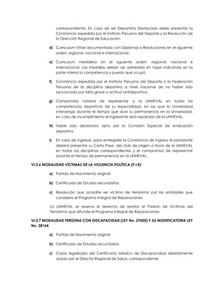 correspondiente. En caso de ser Deportista Destacado debe presentar la
              Constancia expedida por el Instituto Peruano del Deporte y la Resolución de
              la Dirección Regional de Educación.

         d) Curriculum Vitae documentado con Diplomas o Resoluciones en el siguiente
              orden: regional, nacional e internacional.

         e) Curriculum medallero en el siguiente orden: regional, nacional e
              internacional. Las medallas deben ser adheridas en hojas indicando en la
              parte inferior la competencia y puesto que ocupó.

         f) Constancia expedida por el Instituto Peruano del Deporte o la Federación
              Peruana de la disciplina deportiva a nivel nacional de no haber sido
              sancionado por falta grave o actitud antideportiva.

         g) Compromiso notarial de representar a la UNHEVAL en todas las
              competencias deportivas de su especialidad, en las que la Universidad
              intervenga durante el tiempo que dure su permanencia en la Universidad,
              en caso de incumplimiento el ingresante será separado de la UNHEVAL.

         h) Haber sido declarado apto por la Comisión Especial de evaluación
              deportiva

         i)   En caso de ingresar, para entregarle la Constancia de Ingreso el postulante
              deberá presentar su Carta Pase del club de origen a favor de la UNHEVAL
              en todas las disciplinas correspondientes y el compromiso de representar
              durante el tiempo de permanencia en la UNHEVAL.

VI.3.6 MODALIDAD VÍCTIMAS DE LA VIOLENCIA POLÍTICA (P.I.R)

         a) Partida de Nacimiento original

         b) Certificado de Estudios secundarios

         c) Resolución que acredite ser víctima de terrorismo por las entidades que
              considera el Programa Integral de Reparaciones

         La UNHEVAL se reserva el derecho de revistar el Padrón de Víctimas del
         Terrorismo que difunde el Programa Integral de Reparaciones.

VI.3.7 MODALIDAD PERSONA CON DISCAPACIDAD (LEY No. 27050) Y SU MODIFICATORIA LEY
No. 28164

         a) Partida de Nacimiento original

         b) Certificado de Estudios secundarios

         c) Copia legalizada del Certificado Médico de Discapacidad debidamente
              visado por el Director Regional de Salud, correspondiente
 