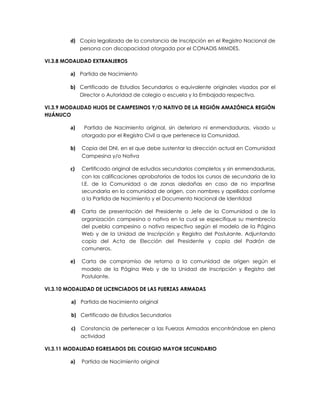 d) Copia legalizada de la constancia de Inscripción en el Registro Nacional de
             persona con discapacidad otorgada por el CONADIS MIMDES.

VI.3.8 MODALIDAD EXTRANJEROS

        a) Partida de Nacimiento

        b) Certificado de Estudios Secundarios o equivalente originales visados por el
             Director o Autoridad de colegio o escuela y la Embajada respectiva.

VI.3.9 MODALIDAD HIJOS DE CAMPESINOS Y/O NATIVO DE LA REGIÓN AMAZÓNICA REGIÓN
HUÁNUCO

        a)    Partida de Nacimiento original, sin deterioro ni enmendaduras, visado u
             otorgado por el Registro Civil a que pertenece la Comunidad.

        b)   Copia del DNI, en el que debe sustentar la dirección actual en Comunidad
             Campesina y/o Nativa

        c)   Certificado original de estudios secundarios completos y sin enmendaduras,
             con las calificaciones aprobatorios de todos los cursos de secundaria de la
             I.E. de la Comunidad o de zonas aledañas en caso de no impartirse
             secundaria en la comunidad de origen, con nombres y apellidos conforme
             a la Partida de Nacimiento y el Documento Nacional de Identidad

        d)   Carta de presentación del Presidente o Jefe de la Comunidad o de la
             organización campesina o nativa en la cual se especifique su membrecía
             del pueblo campesino o nativo respectivo según el modelo de la Página
             Web y de la Unidad de Inscripción y Registro del Postulante. Adjuntando
             copia del Acta de Elección del Presidente y copia del Padrón de
             comuneros.

        e)   Carta de compromiso de retorno a la comunidad de origen según el
             modelo de la Página Web y de la Unidad de Inscripción y Registro del
             Postulante.

VI.3.10 MODALIDAD DE LICENCIADOS DE LAS FUERZAS ARMADAS

         a) Partida de Nacimiento original

         b) Certificado de Estudios Secundarios

         c) Constancia de pertenecer a las Fuerzas Armadas encontrándose en plena
             actividad

VI.3.11 MODALIDAD EGRESADOS DEL COLEGIO MAYOR SECUNDARIO

        a)   Partida de Nacimiento original
 