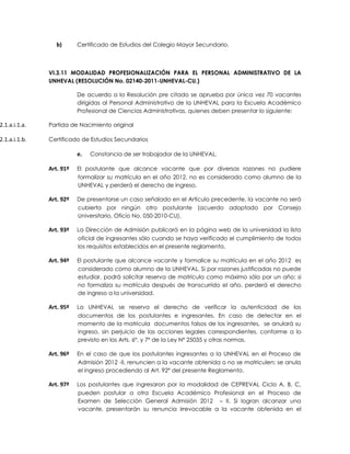 b)      Certificado de Estudios del Colegio Mayor Secundario.



               VI.3.11 MODALIDAD PROFESIONALIZACIÓN PARA EL PERSONAL ADMINISTRATIVO DE LA
               UNHEVAL (RESOLUCIÓN No. 02140-2011-UNHEVAL-CU.)

                          De acuerdo a la Resolución pre citado se aprueba por única vez 70 vacantes
                          dirigidas al Personal Administrativo de la UNHEVAL para la Escuela Académico
                          Profesional de Ciencias Administrativas, quienes deben presentar lo siguiente:

2.1.a.i.1.a.   Partida de Nacimiento original

2.1.a.i.1.b.   Certificado de Estudios Secundarios

                          e.   Constancia de ser trabajador de la UNHEVAL.

               Art. 91º   El postulante que alcance vacante que por diversas razones no pudiere
                          formalizar su matrícula en el año 2012, no es considerado como alumno de la
                          UNHEVAL y perderá el derecho de ingreso.

               Art. 92º   De presentarse un caso señalado en el Artículo precedente, la vacante no será
                          cubierta por ningún otro postulante (acuerdo adoptado por Consejo
                          Universitario, Oficio No. 050-2010-CU).

               Art. 93º   La Dirección de Admisión publicará en la página web de la universidad la lista
                          oficial de ingresantes sólo cuando se haya verificado el cumplimiento de todos
                          los requisitos establecidos en el presente reglamento.

               Art. 94º   El postulante que alcance vacante y formalice su matrícula en el año 2012 es
                          considerado como alumno de la UNHEVAL. Si por razones justificadas no puede
                          estudiar, podrá solicitar reserva de matrícula como máximo sólo por un año; si
                          no formaliza su matrícula después de transcurrido el año, perderá el derecho
                          de ingreso a la universidad.

               Art. 95º   La UNHEVAL se reserva el derecho de verificar la autenticidad de los
                          documentos de los postulantes e ingresantes. En caso de detectar en el
                          momento de la matrícula documentos falsos de los ingresantes, se anulará su
                          ingreso, sin perjuicio de las acciones legales correspondientes, conforme a lo
                          previsto en los Arts. 6º, y 7º de la Ley Nº 25035 y otras normas.

               Art. 96º   En el caso de que los postulantes ingresantes a la UNHEVAL en el Proceso de
                          Admisión 2012 -II, renuncien a la vacante obtenida o no se matriculen; se anula
                          el ingreso procediendo al Art. 92º del presente Reglamento.

               Art. 97º   Los postulantes que ingresaron por la modalidad de CEPREVAL Ciclo A, B, C,
                          pueden postular a otra Escuela Académico Profesional en el Proceso de
                          Examen de Selección General Admisión 2012 – II. Si logran alcanzar una
                          vacante, presentarán su renuncia irrevocable a la vacante obtenida en el
 