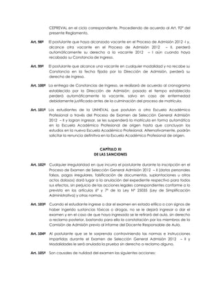 CEPREVAL en el ciclo correspondiente. Procediendo de acuerdo al Art. 92° del
           presente Reglamento.

Art. 98º   El postulante que haya alcanzado vacante en el Proceso de Admisión 2012 -I y,
           alcance otra vacante en el Proceso de Admisión 2012          – II, perderá
           automáticamente su derecho a la vacante 2012 – I aún cuando haya
           recabado su Constancia de Ingreso.

Art. 99º   El postulante que alcance una vacante en cualquier modalidad y no recabe su
           Constancia en la fecha fijada por la Dirección de Admisión, perderá su
           derecho de ingreso.

Art. 100º La entrega de Constancias de Ingreso, se realizará de acuerdo al cronograma
           establecido por la Dirección de Admisión; pasado el tiempo establecido
           perderá automáticamente la vacante, salvo en caso de enfermedad
           debidamente justificada antes de la culminación del proceso de matrícula.

Art. 101º Los estudiantes de la UNHEVAL que postulan a otra Escuela Académico
           Profesional a través del Proceso de Examen de Selección General Admisión
           2012 – II y logran ingresar, se les suspenderá la matrícula en forma automática
           en la Escuela Académico Profesional de origen hasta que concluyan los
           estudios en la nueva Escuela Académico Profesional. Alternativamente, podrán
           solicitar la renuncia definitiva en la Escuela Académico Profesional de origen.


                                       CAPÍTULO XI
                                    DE LAS SANCIONES

Art. 102º Cualquier irregularidad en que incurra el postulante durante la inscripción en el
           Proceso de Examen de Selección General Admisión 2012 – II (datos personales
           falsos, pagos irregulares, falsificación de documentos, suplantaciones u otros
           actos dolosos) dará lugar a la anulación del expediente respectivo para todos
           sus efectos, sin perjuicio de las acciones legales correspondientes conforme a lo
           previsto en los artículos 6º y 7º de la Ley Nº 25035 (Ley de Simplificación
           Administrativa) y otras normas.

Art. 103º Cuando el estudiante ingrese a dar el examen en estado etílico o con signos de
           haber ingerido sustancias tóxicas o drogas, no se le dejará ingresar a dar el
           examen y en el caso de que haya ingresado se le retirará del aula, sin derecho
           a reclamo posterior, bastando para ello la constatación por los miembros de la
           Comisión de Admisión previo al informe del Docente Responsable de Aula.

Art. 104º Al postulante que se le sorprenda contraviniendo las normas e instrucciones
           impartidas durante el Examen de Selección General Admisión 2012            – II y
           Modalidades le será anulada la prueba sin derecho a reclamo alguno.

Art. 105º Son causales de nulidad del examen las siguientes acciones:
 