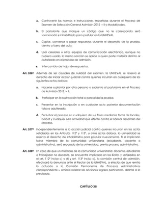 a.   Contravenir las normas e instrucciones impartidas durante el Proceso de
              Examen de Selección General Admisión 2012 – II y Modalidades.

         b.   El postulante que marque un código que no le corresponda será
              sancionado e inhabilitado para postular en la UNHEVAL.

         c.   Copiar, conversar o pasar respuestas durante el desarrollo de la prueba,
              dentro o fuera del aula.

         d.   Usar celulares u otros equipos de comunicación electrónica, aunque no
              hubiera usado, la misma sanción se aplica a quien porte material distinto al
              autorizado en el proceso de admisión.

         e.   Intercambio de hojas de respuestas.

Art. 106º Además de ser causales de nulidad del examen, la UNHEVAL se reserva el
         derecho de iniciar acción judicial contra quienes incurran en cualquiera de los
         siguientes actos dolosos:

         a.   Hacerse suplantar por otra persona o suplanta al postulante en el Proceso
              de Admisión 2012 – II.

         b.   Participar en la sustracción total o parcial de la prueba.

         c.   Presentar en la inscripción o en cualquier acto posterior documentación
              falsa o adulterada.

         d.   Perturbar el proceso en cualquiera de sus fases mediante toma de locales,
              boicot y cualquier otra actividad que atente contra el normal desarrollo del
              proceso.

Art. 107º Independientemente a la acción judicial contra quienes incurran en los actos
         señalados en los Artículos 112º y 113°, u otros actos dolosos, la universidad se
         reserva el derecho de inhabilitarlos para postular nuevamente. Si el implicado
         fuese miembro de la comunidad universitaria (estudiante, docente o
         administrativo), será separado de la universidad, previo proceso administrativo.

Art. 108º En caso de que un miembro de la comunidad universitaria: docente, estudiante
         o trabajador no docente, se encuentre implicado en los ilícitos y señalados en
         el art. 112º inciso c) y d) y art. 113° inciso d), la comisión central de admisión,
         efectuará la denuncia ante el Rector de la UNHEVAL, a efectos de que remita
         lo actuado a la Comisión Permanente de Procesos Administrativos
         correspondiente u ordene realizar las acciones legales pertinentes, distinta a la
         precisada.



                                            CAPÍTULO XII
 