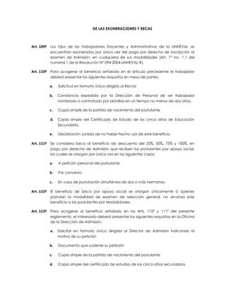 DE LAS EXONERACIONES Y BECAS



Art. 109º Los hijos de los trabajadores Docentes y Administrativos de la UNHEVAL se
         encuentran exonerados por única vez del pago por derecho de inscripción al
         examen de Admisión, en cualquiera de sus modalidades (Art. 1° inc. 1.1 del
         numeral 1 de la Resolución Nº 094-2004-UNHEVAL-R).

Art. 110º Para acogerse al beneficio señalado en el artículo precedente el trabajador
         deberá presentar los siguientes requisitos en mesa de partes:

         a.   Solicitud en formato único dirigido al Rector

         b.   Constancia expedida por la Dirección de Personal de ser trabajador
              nombrado o contratado por planillas en un tiempo no menor de dos años.

         c.   Copia simple de la partida de nacimiento del postulante

         d.   Copia simple del Certificado de Estudio de los cinco años de Educación
              Secundaria.

         e.   Declaración Jurada de no haber hecho uso de este beneficio.

Art. 111º Se considera beca al beneficio de descuento del 25%, 50%, 75% y 100%, en
         pago por derecho de Admisión que reciben los postulantes por apoyo social,
         los cuales se otorgan por única vez en los siguientes casos:

         a.   A petición personal del postulante

         b.   Por convenio

         c.   En caso de postulación simultánea de dos o más hermanos.

Art. 112º El beneficio de beca por apoyo social se otorgan únicamente a quienes
         postulan la modalidad de examen de selección general, no alcanza este
         beneficio a los postulantes por Modalidades.

Art. 113º Para acogerse al beneficio señalado en los Arts. 110º y 111º del presente
         reglamento, el interesado deberá presentar los siguientes requisitos en la Oficina
         de la Dirección de Admisión:

         a.   Solicitar en formato único dirigida al Director de Admisión indicando el
              motivo de su petición

         b.   Documento que sustente su petición

         c.   Copia simple de la partida de nacimiento del postulante

         d.   Copia simple del certificado de estudios de los cinco años secundarios
 