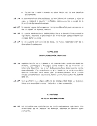 e.   Declaración Jurada indicando no haber hecho uso de este beneficio
               anteriormente.

Art. 114º La documentación será procesada por la Comisión de Admisión y según el
          caso, se realizará el estudio y verificación socioeconómica a cargo de la
          Dirección de Bienestar Universitario.

Art. 115º En caso de tratarse de beca por ser hermanos, el beneficio que corresponde es
          del 25% a partir del segundo hermano.

Art. 116º En caso de ser aceptada la exoneración o beca, el beneficiario regularizará su
          expediente, mediante la presentación de la resolución correspondiente que
          oficializa dicho beneficio.

Art. 117º La denegatoria del beneficio de beca, no implica reconsideración de la
          determinación adoptada.



                                          CAPÍTULO XIII

                                DISPOSICIONES COMPLEMENTARIAS



Art. 118º El postulante con discapacidad a la Facultad de Ciencias Médicas (Medicina
          Humana, Odontología y Psicología) como también de las facultades de
          Enfermería, Obstetricia y de la EAP. de Educación Física deberá contar con las
          potencialidades básicas de integridad y funcionalidad de los órganos de los
          sentidos y completa salud mental, para su desenvolvimiento en el cuidado
          integral y enseñanza de las personas, familia y comunidad, (Oficio No. 024-DIR-
          FENF-07).

Art. 119º Todo postulante con algún problema de discapacidad debe ser evaluado
          físicamente y psicológicamente y determinar al área que postula.




                                          CAPÍTULO XIV

                                   DISPOSICIONES TRANSITORIAS



Art. 120º Los postulantes que contravengan las normas del presente reglamento y las
          instrucciones de la Dirección de Admisión, perderán el derecho como
          postulantes.
 