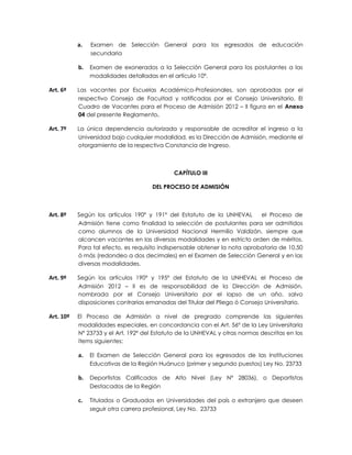 a.   Examen de Selección General para los egresados de educación
                secundaria

           b.   Examen de exonerados a la Selección General para los postulantes a las
                modalidades detalladas en el artículo 10º.

Art. 6º    Las vacantes por Escuelas Académico-Profesionales, son aprobadas por el
           respectivo Consejo de Facultad y ratificadas por el Consejo Universitario. El
           Cuadro de Vacantes para el Proceso de Admisión 2012 – II figura en el Anexo
           04 del presente Reglamento.

Art. 7º    La única dependencia autorizada y responsable de acreditar el ingreso a la
           Universidad bajo cualquier modalidad, es la Dirección de Admisión, mediante el
           otorgamiento de la respectiva Constancia de Ingreso.



                                              CAPÍTULO III

                                      DEL PROCESO DE ADMISIÓN



Art. 8º    Según los artículos 190º y 191º del Estatuto de la UNHEVAL       el Proceso de
           Admisión tiene como finalidad la selección de postulantes para ser admitidos
           como alumnos de la Universidad Nacional Hermilio Valdizán, siempre que
           alcancen vacantes en las diversas modalidades y en estricto orden de méritos.
           Para tal efecto, es requisito indispensable obtener la nota aprobatoria de 10,50
           ó más (redondeo a dos decimales) en el Examen de Selección General y en las
           diversas modalidades.

Art. 9º    Según los artículos 190º y 195º del Estatuto de la UNHEVAL el Proceso de
           Admisión 2012 – II es de responsabilidad de la Dirección de Admisión,
           nombrada por el Consejo Universitario por el lapso de un año, salvo
           disposiciones contrarias emanadas del Titular del Pliego ó Consejo Universitario.

Art. 10º   El Proceso de Admisión a nivel de pregrado comprende las siguientes
           modalidades especiales, en concordancia con el Art. 56º de la Ley Universitaria
           Nº 23733 y el Art. 192º del Estatuto de la UNHEVAL y otras normas descritas en los
           ítems siguientes:

           a.   El Examen de Selección General para los egresados de las Instituciones
                Educativas de la Región Huánuco (primer y segundo puestos) Ley No. 23733

           b.   Deportistas Calificados de Alto Nivel (Ley Nº 28036), o Deportistas
                Destacados de la Región

           c.   Titulados o Graduados en Universidades del país o extranjero que deseen
                seguir otra carrera profesional, Ley No. 23733
 