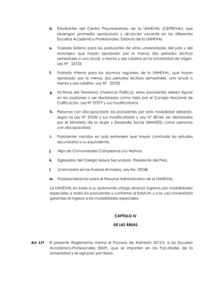 d.   Estudiantes del Centro Preuniversitario de la UNHEVAL (CEPREVAL) que
                obtengan promedio aprobatorio y alcancen vacante en las diferentes
                Escuelas Académico-Profesionales. Estatuto de la UNHEVAL

           e.   Traslado Externo para los postulantes de otras universidades del país y del
                extranjero que hayan aprobado por lo menos dos períodos lectivos
                semestrales o uno anual, o treinta y seis créditos en la Universidad de origen,
                Ley Nº. 23733

           f.   Traslado Interno para los alumnos regulares de la UNHEVAL, que hayan
                aprobado por lo menos dos períodos lectivos semestrales, uno anual o
                treinta y seis créditos. Ley Nº. 23733

           g.   Víctimas del Terrorismo (Violencia Política); estos postulantes deben figurar
                en los padrones o ser declarados como tales por el Consejo Nacional de
                Calificación, Ley Nº 27277 y sus modificatorias.

           h.   Personas con Discapacidad; los postulantes por esta modalidad deberán,
                según la Ley Nº 27050 y sus modificatorias y Ley Nº 28164, ser declarados
                por el Ministerio de la Mujer y Desarrollo Social (MIMDES) como personas
                con discapacidad.

           i.   Postulantes nacidos en país extranjero que hayan concluido los estudios
                secundarios o su equivalente.

           j.   Hijos de Comunidades Campesinas y/o Nativas.

           k.   Egresados del Colegio Mayor Secundario Presidente del Perú.

           l.   Licenciados en las Fuerzas Armadas, Ley No. 29248

           m. Profesionalización para el Personal Administrativo de la UNHEVAL.

           La UNHEVAL en base a su autonomía otorga diversos ingresos por modalidades
           especiales a todos los postulantes y conforme al Estatuto y a la Ley Universitaria
           garantiza el ingreso a las modalidades especiales.



                                                 CAPÍTULO IV

                                                DE LAS ÁREAS



Art. 11º   El presente Reglamento norma el Proceso de Admisión 2012-II. a las Escuelas
           Académico-Profesionales (EAP), que se imparten en las Facultades de la
           Universidad y se agrupan por áreas.
 