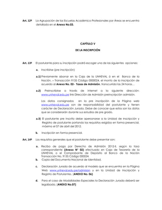 Art. 12º   La Agrupación de las Escuelas Académico Profesionales por Áreas se encuentra
           detallada en el Anexo No.03.




                                                     CAPÍTULO V

                                                  DE LA INSCRIPCIÓN



Art. 13º   El postulante para su inscripción podrá escoger una de las siguientes opciones:

           a.     Inscribirse (pre inscripción)

           a.1) Previamente abonar en la Caja de la UNHEVAL ó en el            Banco de la
                  Nación, – Transacción 9135 Código 0000024, el monto de la inscripción de
                  acuerdo al Anexo No. 02- Tasas de Admisión, transcurrida las 24 horas…

           a.2)     Preinscribirse a través de internet a la siguiente dirección:
                  www.unheval.edu.pe link Dirección de Admisión preinscripción admisión.

                  Los datos consignados      en la pre inscripción de la Página web
                  www.unheval.edu.pe son de responsabilidad del postulante y tienen
                  carácter de Declaración Jurada. Debe de conocer que estos son los datos
                  que se considerarán durante sus estudios de pre grado.

           a.3) El postulante pre inscrito debe apersonarse a la Unidad de Inscripción y
                  Registro de postulante portando los requisitos exigidos en forma presencial,
                  máximo el 07 de abril del 2012.

           b.     Inscripción en forma presencial.

Art. 14º   Los requisitos generales que el postulante debe presentar son:

           a.     Recibo de pago por Derecho de Admisión 2012-II, según la tasa
                  correspondiente (Anexo N° 02) efectuado en Caja de Tesorería de la
                  UNHEVAL o el Comprobante de Depósito al Banco de la Nación
                  Transacción No. 9135 Código 000024.
           b.     Copia del Documento Nacional de Identidad.

           c.     Declaración Jurada de acuerdo al modelo que se encuentra en la Página
                  Web www.unheval.edu.pe/admision y en la Unidad de Inscripción y
                  Registro de Postulantes. (ANEXO No. 06)

           d.     Para el caso de Modalidades Especiales la Declaración Jurada deberá ser
                  legalizada. (ANEXO No.07)
 