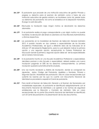 Art. 15º   El postulante que procede de una institución educativa de gestión Privada y
           pagase su derecho para el examen de admisión como si fuera de una
           institución educativa de gestión estatal y se inscribiese como tal, pierde todos
           sus derechos de postulante, tal como se establece en la disposición transitoria.
           El pago no será devuelto.

Art. 16º   Efectuada la inscripción bajo ningún motivo se devolverán los derechos
           abonados.

Art. 17º   Si el postulante realiza el pago correspondiente y por algún motivo no puede
           inscribirse, la devolución del dinero lo solicitará a la Vice Rectoría Administrativa
           y oficinas respectivas.

Art. 18º   Los postulantes en la modalidad de Examen de Selección General Admisión
           2012 -II podrán hacerlo en dos carreras o especialidades de las Escuelas
           Académico Profesionales, de igual o diferente área de las indicadas en el
           Artículo 12° del presente Reglamento, para lo cual deberán indicar la primera
           opción y una segunda opción, exceptuando la Carrera Profesional de
           Educación donde la primera y segunda opción debe ser de las especialidades
           de la Carrera mencionada.

Art. 19º   Si el postulante inscrito en una Escuela Académico Profesional o especialidad,
           decidiera postular a otra Escuela o especialidad, deberá realizar una nueva
           inscripción pagando el 25% de los derechos correspondientes. La primera
           inscripción quedará automáticamente anulada.

Art. 20º   Una vez inscrito recabará su Boleta de Inscripción, donde se consignará los
           siguientes datos: Código del Postulante, Apellidos y Nombres, Primera y
           Segunda Opción, Modalidad de postulación. Sólo en casos excepcionales que
           sustente las razones por las que no cuente con Documento Nacional de
           Identidad se procederá a expedir el Carné de postulante.

Art. 21º   Para rendir el Examen de Selección General y el Examen de Exonerados por
           modalidades especiales, el postulante se identificará obligatoriamente con el
           Documento Nacional de Identidad y se sujetará a las normas de seguridad
           establecidas por la Dirección y Comisión de Admisión. Sólo en casos
           excepcionales de no portar Documento Nacional de Identidad se identificará
           con el Carné de postulante o la presentación de los dos documentos.




                                               CAPÍTULO VI
 