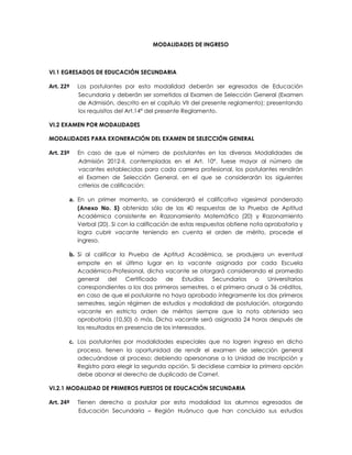 MODALIDADES DE INGRESO



VI.1 EGRESADOS DE EDUCACIÓN SECUNDARIA

Art. 22º   Los postulantes por esta modalidad deberán ser egresados de Educación
           Secundaria y deberán ser sometidos al Examen de Selección General (Examen
           de Admisión, descrito en el capítulo VII del presente reglamento); presentando
           los requisitos del Art.14° del presente Reglamento.

VI.2 EXAMEN POR MODALIDADES

MODALIDADES PARA EXONERACIÓN DEL EXAMEN DE SELECCIÓN GENERAL

Art. 23º   En caso de que el número de postulantes en las diversas Modalidades de
           Admisión 2012-II, contempladas en el Art. 10°, fuese mayor al número de
           vacantes establecidas para cada carrera profesional, los postulantes rendirán
           el Examen de Selección General, en el que se considerarán los siguientes
           criterios de calificación:

       a. En un primer momento, se considerará el calificativo vigesimal ponderado
           (Anexo No. 5) obtenido sólo de las 40 respuestas de la Prueba de Aptitud
           Académica consistente en Razonamiento Matemático (20) y Razonamiento
           Verbal (20). Si con la calificación de estas respuestas obtiene nota aprobatoria y
           logra cubrir vacante teniendo en cuenta el orden de mérito, procede el
           ingreso.

       b. Si al calificar la Prueba de Aptitud Académica, se produjera un eventual
           empate en el último lugar en la vacante asignada por cada Escuela
           Académico-Profesional, dicha vacante se otorgará considerando el promedio
           general     del   Certificado   de     Estudios Secundarios   o    Universitarios
           correspondientes a los dos primeros semestres, o el primero anual o 36 créditos,
           en caso de que el postulante no haya aprobado íntegramente los dos primeros
           semestres, según régimen de estudios y modalidad de postulación, otorgando
           vacante en estricto orden de méritos siempre que la nota obtenida sea
           aprobatoria (10,50) ó más. Dicha vacante será asignada 24 horas después de
           los resultados en presencia de los interesados.

       c. Los postulantes por modalidades especiales que no logren ingreso en dicho
           proceso, tienen la oportunidad de rendir el examen de selección general
           adecuándose al proceso; debiendo apersonarse a la Unidad de Inscripción y
           Registro para elegir la segunda opción. Si decidiese cambiar la primera opción
           debe abonar el derecho de duplicado de Carnet.

VI.2.1 MODALIDAD DE PRIMEROS PUESTOS DE EDUCACIÓN SECUNDARIA

Art. 24º   Tienen derecho a postular por esta modalidad los alumnos egresados de
           Educación Secundaria – Región Huánuco que han concluido sus estudios
 