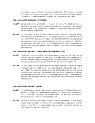 secundarios en una institución educativa desde el año 2010 y hayan ocupado
           uno de los dos primeros puestos en dicha institución según Cuadro de Méritos,
           cumpliendo los requisitos exigidos en el Art. 14° del presente Reglamento.

VI.2.2 MODALIDAD GRADUADOS O TITULADOS

Art. 25º   Corresponde a los graduados o titulados en una universidad peruana o
           extranjera. También podrán postular los titulados en los centros o nivel superior
           señalados por la Ley Universitaria, cumpliendo los requisitos exigidos en el Art.
           14° del presente Reglamento.

Art. 26º   Los postulantes por esta modalidad que no logren ingresar a la UNHEVAL según
           lo establecido en el Art. 23° inc. a y b, pueden acogerse a lo establecido en el
           inc. c del Art.23° del presente Reglamento. Se CONVALIDARAN las asignaturas
           aprobadas en su primera profesionalización, siempre y cuando se matriculen
           como profesionales, efectuando los pagos por convalidación correspondiente.
           Pero en caso de matricularse en selección general o no matricularse perderán
           todo derecho.

VI.2.3 MODALIDAD TRASLADO EXTERNO NACIONAL O INTERNACIONAL

Art. 27º   La admisión en la modalidad de traslado externo podrá ser solicitada por los
           alumnos de otra universidad del país o del extranjero que deseen seguir
           estudios en igual carrera ofrecida por una Escuela Académico de la UNHEVAL,
           cumpliendo los requisitos exigidos en el Art. 14° del presente Reglamento.

Art. 28º   Los postulantes por esta modalidad que no logren ingresar a la UNHEVAL según
           lo establecido en el Art.23° inc. a y b, pueden acogerse a lo establecido en el c
           del Art.23° del presente Reglamento. Se CONVALIDARAN las asignaturas
           aprobadas en su primera profesionalización, siempre y cuando se matriculen
           como profesionales, efectuando los pagos por convalidación correspondiente.
           Pero en caso de matricularse en selección general o no matricularse perderán
           todo derecho.



VI.2.4 MODALIDAD TRASLADO INTERNO

Art. 29º   El traslado interno es la transferencia de matrícula de una Escuela Académico-
           Profesional, carrera y/o especialidad (Facultad de Ciencias de la Educación),
           de la UNHEVAL. Procede únicamente entre las Escuelas Académico-
           Profesionales que funcionan en la Sede Central.

Art. 30º   Procede el Traslado Interno para todos los alumnos de la UNHEVAL, que hayan
           ingresado por cualquier modalidad. Una vez aceptado su ingreso por traslado
           interno a la E.A.P. o especialidad que postuló, no podrá solicitar su
           reincorporación a la E.A.P. de origen
 