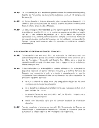 Art. 31º   Los postulantes por esta modalidad presentarán en la Unidad de Inscripción y
           Registro de Postulantes, los documentos indicados en el Art. 14° del presente
           Reglamento.

Art. 32º   No tienen derecho a traslado interno los alumnos que hayan ingresado a la
           UNHEVAL por las modalidades de Traslado Externo Nacional e Internacional,
           Traslado Interno o Graduados y Titulados.

Art. 33º   Los postulantes por esta modalidad que no logren ingresar a la UNHEVAL según
           lo establecido en el Art.23° inc. a y b, pueden acogerse a lo establecido en el c
           del Art.23° del presente Reglamento. Se CONVALIDARAN las asignaturas
           aprobadas en su primera profesionalización, siempre y cuando se matriculen
           como profesionales, efectuando los pagos por convalidación correspondiente.
           Pero en caso de matricularse en selección general o no matricularse perderán
           todo derecho.



VI.3.5 MODALIDAD DEPORTISTA CALIFICADOS Y DESTACADOS

Art. 34º   Podrán postular por esta modalidad los egresados de nivel secundario con
           actividad deportiva que se encuentren comprometidos en los alcances de la
           Ley de Promoción y Desarrollo del Deporte No. 28036, para el caso de
           deportistas calificados de alto nivel, cuyo título o marca no tenga antigüedad
           mayor a tres (03) años.

Art. 35º   El deportista calificado es el deportista afiliado, reconocido por la Federación
           Deportiva Nacional, el Comité Olímpico Peruano y el Instituto Peruano del
           Deporte, que representa al país, a la región y departamento en eventos
           nacionales e internacionales oficiales, en las diferentes disciplinas deportivas. Se
           precisa los siguientes aspectos:

           a.   El título o marca no debe tener una antigüedad mayor de tres años
                contados a la fecha de la postulación.

           b.   En la disciplina de básquetbol la talla mínima para mujeres es de 1.65 cm. Y
                para varones, de 1.70 cm

           c.   La edad máxima por esta modalidad será de 25 años, computados al
                momento de su inscripción.

           d.   Haber sido declarado apto por la Comisión especial de evaluación
                deportiva

Art. 36º   Para ser aceptado al proceso de admisión 2012-II exonerado del Examen de
           Selección por la modalidad de Deportistas Calificado, el postulante debe de
           cumplir con lo establecido en el Art.14° del presente Reglamento.
 