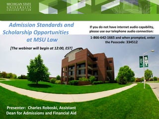 Admission Standards and
Scholarship Opportunities
at MSU Law
[The webinar will begin at 12:00, EST]
Presenter: Charles Roboski, Assistant
Dean for Admissions and Financial Aid
If you do not have internet audio capability,
please use our telephone audio connection:
1-866-642-1665 and when prompted, enter
the Passcode: 334512
 