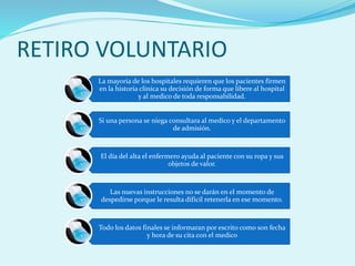 RETIRO VOLUNTARIO
La mayoría de los hospitales requieren que los pacientes firmen
en la historia clínica su decisión de forma que libere al hospital
y al medico de toda responsabilidad.
Si una persona se niega consultara al medico y el departamento
de admisión.
El día del alta el enfermero ayuda al paciente con su ropa y sus
objetos de valor.
Las nuevas instrucciones no se darán en el momento de
despedirse porque le resulta difícil retenerla en ese momento.
Todo los datos finales se informaran por escrito como son fecha
y hora de su cita con el medico
 