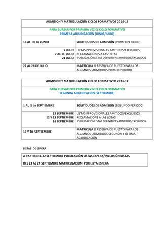 ADMISION Y MATRICULACIÓN CICLOS FORMATIVOS 2016-17
PARA CURSAR POR PRIMERA VEZ EL CICLO FORMATIVO
PRIMERA ADJUDICACIÓN (JUNIO/JULIO)
16 AL 30 de JUNIO SOLITIDUDES DE ADMISIÓN (PRIMER PERIODO)
7 JULIO
7 AL 11 JULIO
21 JULIO
LISTAS PPROVISIONALES AMITIDOS/EXCLUIDOS
RECLAMACIONES A LAS LISTAS
PUBLICACIÓNLISTAS DEFINITIVAS AMITIDOS/EXCLUIDOS
22 AL 26 DE JULIO MATRÍCULA O RESERVA DE PUESTO PARA LOS
ALUMNOS ADMITIDOS PRIMER PERIODO
ADMISION Y MATRICULACIÓN CICLOS FORMATIVOS 2016-17
PARA CURSAR POR PRIMERA VEZ EL CICLO FORMATIVO
SEGUNDA ADJUDICACIÓN (SEPTIEMBRE)
1 AL 5 de SEPTIEMBRE SOLITIDUDES DE ADMISIÓN (SEGUNDO PERIODO)
12 SEPTIEMBRE
12 Y 13 SEPTIEMBRE
16 SEPTIEMBRE
LISTAS PPROVISIONALES AMITIDOS/EXCLUIDOS
RECLAMACIONS A LAS LISTAS
PUBLICACIÓNLISTAS DEFINITIVAS AMITIDOS/EXCLUIDOS
19 Y 20 SEPTIEMBRE
MATRÍCULA O RESERVA DE PUESTO PARA LOS
ALUMNOS ADMITIDOS SEGUNDA Y ÚLTIMA
ADJUDICACIÓN
LISTAS DE ESPERA
A PARTIR DEL 22 SEPTIEMBRE PUBLICACIÓN LISTAS ESPERA/INCLUSIÓN LISTAS
DEL 23 AL 27 SEPTIEMBRE MATRICULACIÓN POR LISTA ESPERA
 