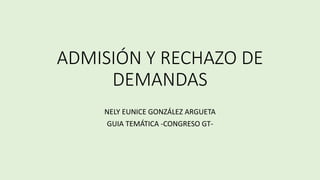 ADMISIÓN Y RECHAZO DE
DEMANDAS
NELY EUNICE GONZÁLEZ ARGUETA
GUIA TEMÁTICA -CONGRESO GT-
 