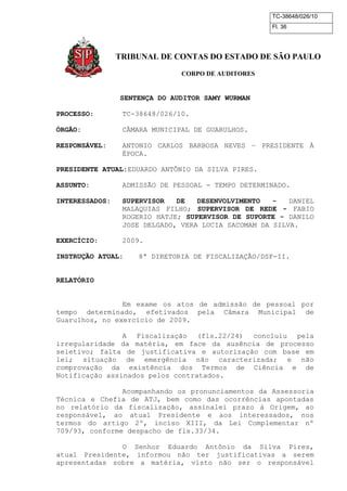 TC-38648/026/10 
Fl. 36 
TRIBUNAL DE CONTAS DO ESTADO DE SÃO PAULO 
CORPO DE AUDITORES 
SENTENÇA DO AUDITOR SAMY WURMAN 
PROCESSO: TC-38648/026/10. 
ÓRGÃO: CÂMARA MUNICIPAL DE GUARULHOS. 
RESPONSÁVEL: ANTONIO CARLOS BARBOSA NEVES – PRESIDENTE À 
ÉPOCA. 
PRESIDENTE ATUAL:EDUARDO ANTÔNIO DA SILVA PIRES. 
ASSUNTO: ADMISSÃO DE PESSOAL - TEMPO DETERMINADO. 
INTERESSADOS: SUPERVISOR DE DESENVOLVIMENTO - DANIEL 
MALAQUIAS FILHO; SUPERVISOR DE REDE - FABIO 
ROGERIO HATJE; SUPERVISOR DE SUPORTE - DANILO 
JOSE DELGADO, VERA LUCIA SACOMAM DA SILVA. 
EXERCÍCIO: 2009. 
INSTRUÇÃO ATUAL: 8ª DIRETORIA DE FISCALIZAÇÃO/DSF-II. 
RELATÓRIO 
Em exame os atos de admissão de pessoal por 
tempo determinado, efetivados pela Câmara Municipal de 
Guarulhos, no exercício de 2009. 
A Fiscalização (fls.22/24) concluiu pela 
irregularidade da matéria, em face da ausência de processo 
seletivo; falta de justificativa e autorização com base em 
lei; situação de emergência não caracterizada; e não 
comprovação da existência dos Termos de Ciência e de 
Notificação assinados pelos contratados. 
Acompanhando os pronunciamentos da Assessoria 
Técnica e Chefia de ATJ, bem como das ocorrências apontadas 
no relatório da fiscalização, assinalei prazo à Origem, ao 
responsável, ao atual Presidente e aos interessados, nos 
termos do artigo 2º, inciso XIII, da Lei Complementar nº 
709/93, conforme despacho de fls.33/34. 
O Senhor Eduardo Antônio da Silva Pires, 
atual Presidente, informou não ter justificativas a serem 
apresentadas sobre a matéria, visto não ser o responsável 
 