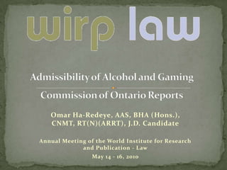 Admissibility of Alcohol and Gaming Commission of Ontario Reports Omar Ha-Redeye, AAS, BHA (Hons.), CNMT, RT(N)(ARRT), J.D. Candidate Annual Meeting of the World Institute for Research and Publication - Law July 4-6, 2010 