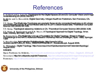 References U. Eckhart and L. Latecki . Topologies for the Digital Spaces Z2 and Z3. Computer Vision and Image Understanding 90 (2003) 295-312. R. Klette and A. Rosenfeld . Digital Geometry. Morgan Kauffman Publishers. San Francisco, CA. 2004. T.Y. Kong . The Khalimsky Topologies are precisely those simply connected topologies on Zn whose connected sets include all 2n-connected sets but no (3n-1)-disconnected sets. Theoretical Computer Science 305 (2003) 221-235. T.Y. Kong . Topological adjacency relations on Zn. Theoretical Computer Science 283 (2002) 3-28. T.Y. Kong, R. Kopperman and P.R. Meyer . A Topological Approach to Digital Topology. Amer. Math. Monthly 98 (1991), 901-917. R. Kopperman . The Khalimsky Line as a Foundation for Digital Topology. Shape in Picture (Proceedings of the NATO Advanced Research Workshop held at Driebergen, Spet. 1992). Springer. 1994 V. Kovalevsk y. Axiomatische Digitaltopologie. http://www.bv.inf.tu-dresden.de/AKTUELL/S_KOLL_0406/VORTRAEGE/V1_Kovalevski.ppt. August 2006. G. Malandain . Digital Topology. http://www-sop.inria.fr/epidaure/personnel/malandain/topology/. August 2000. IMAGES: Open Problems by R.Klette .  http://www.citr.auckland.ac.nz/dgt/Problem_Files/._Dagstuhl_2004.pdf Tesseract . http://en.wikipedia.org/wiki/Tesseract,  http://en.wikipedia.org/wiki/Image:Changingcube.gif Penteract .  http://mathworld.wolfram.com/images/eps-gif/HypercubeGraphs_850.gif 