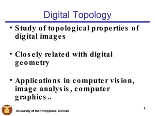 Digital Topology Study of topological properties of digital images Closely related with digital geometry Applications in computer vision, image analysis, computer graphics.. 