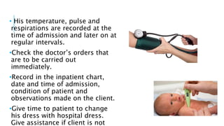 • His temperature, pulse and
respirations are recorded at the
time of admission and later on at
regular intervals.
•Check the doctor’s orders that
are to be carried out
immediately.
•Record in the inpatient chart,
date and time of admission,
condition of patient and
observations made on the client.
•Give time to patient to change
his dress with hospital dress.
Give assistance if client is not
 