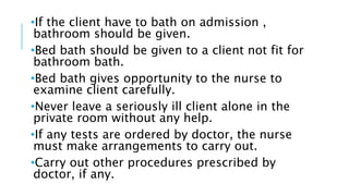 •If the client have to bath on admission ,
bathroom should be given.
•Bed bath should be given to a client not fit for
bathroom bath.
•Bed bath gives opportunity to the nurse to
examine client carefully.
•Never leave a seriously ill client alone in the
private room without any help.
•If any tests are ordered by doctor, the nurse
must make arrangements to carry out.
•Carry out other procedures prescribed by
doctor, if any.
 