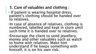 5. Care of valuables and clothing :
• If patient is wearing hospital dress,
patient’s clothing should be handed over
to relatives.
•In case of absence of relatives, clothing is
numbered, labelled and kept in store until
such time it is handed over to relatives.
•Encourage the client to send jewellery,
money and other valuables such as watch
to home with relatives. Make him
understand if he keeps something with
himself, it is on his own risk.
 